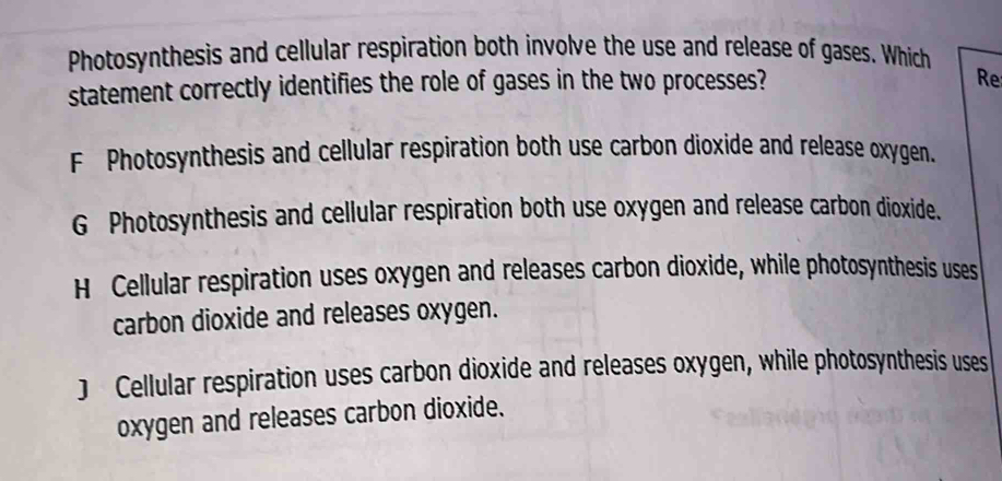 Photosynthesis and cellular respiration both involve the use and release of gases. Which
statement correctly identifies the role of gases in the two processes?
Re
F Photosynthesis and cellular respiration both use carbon dioxide and release oxygen.
G Photosynthesis and cellular respiration both use oxygen and release carbon dioxide.
H Cellular respiration uses oxygen and releases carbon dioxide, while photosynthesis uses
carbon dioxide and releases oxygen.
) Cellular respiration uses carbon dioxide and releases oxygen, while photosynthesis uses
oxygen and releases carbon dioxide.