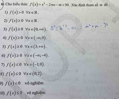 6: Cho biểu thức f(x)=x^2-2mx-m+90. Xác định tham số m để : 
1) f(x)>0forall x∈ R. 
2) f(x)≥ 0forall x∈ R. 
3) f(x)≥ 0forall x∈ (0;+∈fty ). 
4) f(x)≥ 0forall x∈ (-∈fty ;0). 
5) f(x)≥ 0 forall x∈ (3;+∈fty ). 
6) f(x)≥ 0 forall x∈ (-∈fty ;-4). 
7) f(x)≤ 0 forall x∈ (-1;0). 
8) f(x)≤ 0 forall x∈ (0;2). 
9) f(x)<0</tex> vô nghiệm. 
10) f(x)≤ 0 vô nghiệm.