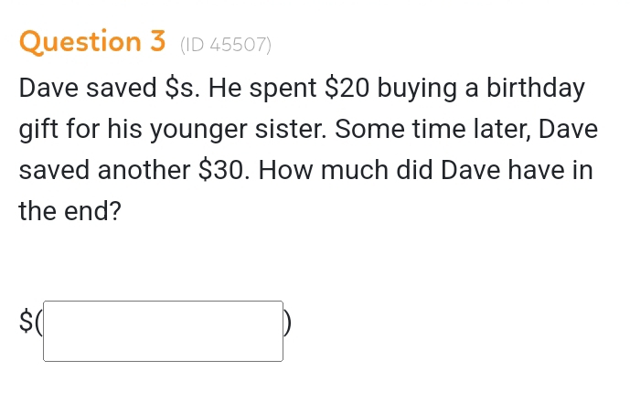 (ID 45507) 
Dave saved $s. He spent $20 buying a birthday 
gift for his younger sister. Some time later, Dave 
saved another $30. How much did Dave have in 
the end?
$(□ )