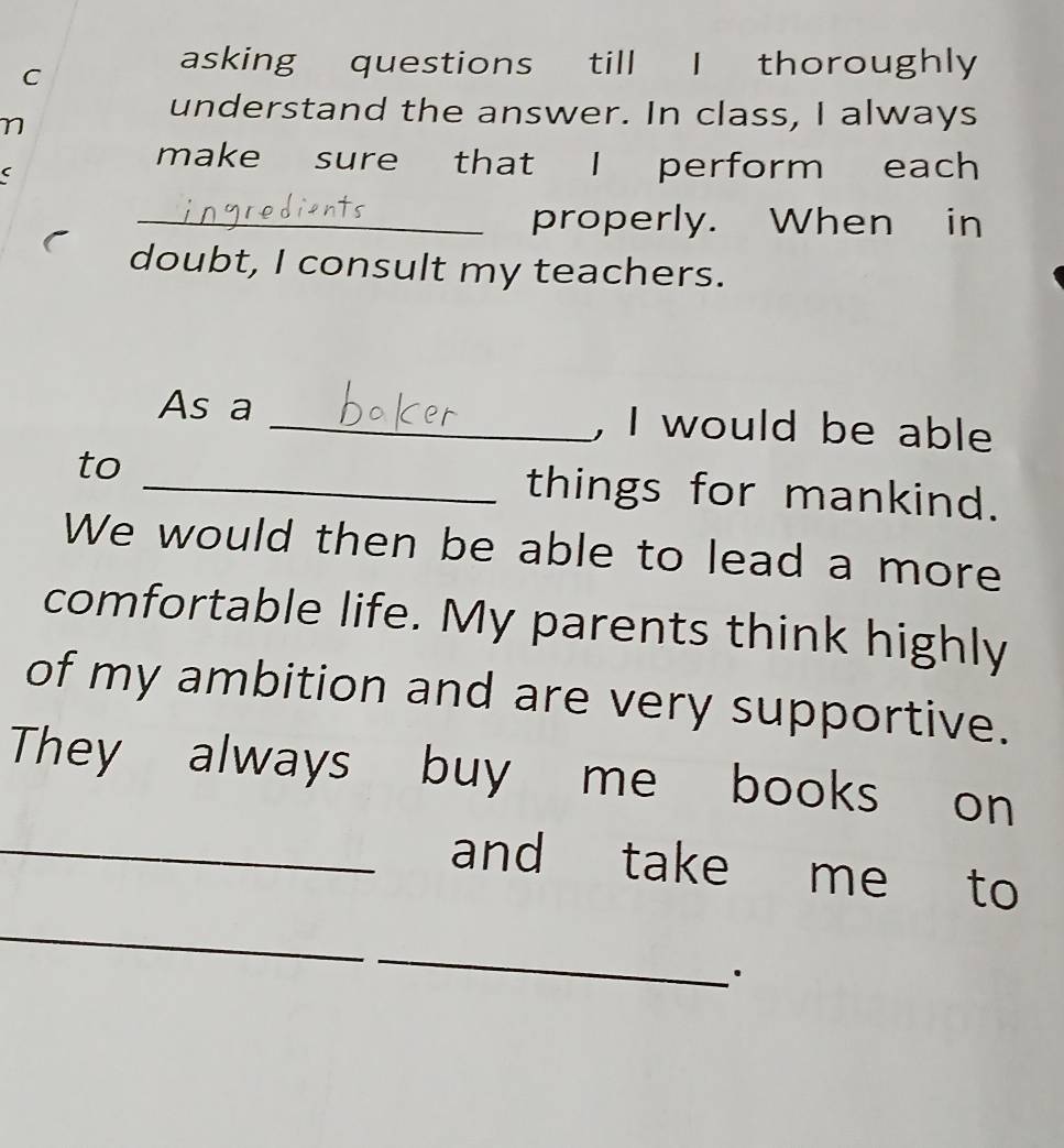 asking questions till I thoroughly 
understand the answer. In class, I always 
make sure that I perform each 
_properly. When in 
doubt, I consult my teachers. 
As a _, I would be able 
to _things for mankind. 
We would then be able to lead a more 
comfortable life. My parents think highly 
of my ambition and are very supportive. 
They always buy me books on 
_and take me to 
_ 
_