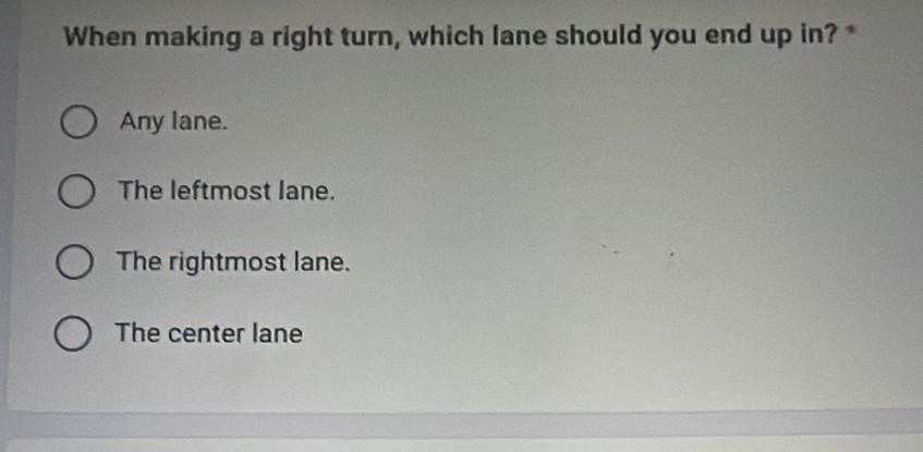 When making a right turn, which lane should you end up in? *
Any lane.
The leftmost lane.
The rightmost lane.
The center lane