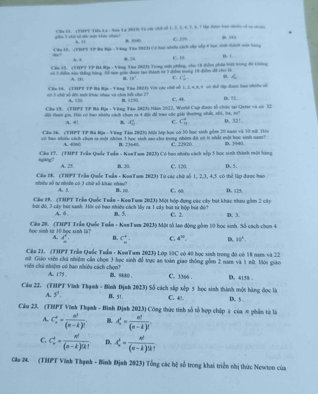 Cầu 11. (THPT Tiểu La - Sơn La 2023) Từ các chữ số 1, 2, 3, 4, 5, 6, 7 lập được bao nhiều số tự nhiên
gồm 3 chữ số đôi một khác nhau? D. 343.
A. 35 B. 5040. C. 210.
Câu 12. (THPT TP Bà Rja - Vũng Tâu 2023) Có bao nhiều cách sắp xếp 4 học sinh thành một bàng
dạc? D. 1.
A. 4. B. 24. C. 10.
Câu 13. (THPT TP Bà Rja - Vũng Tàu 2023) Trong mật phẳng, cho 18 điểm phân biệt trong đồ không
có 3 điểm nào thắng hàng. Số tam giác được tạo thành từ 3 điểm trong 18 điểm đã cho là
A. 18! B. 18^3. C. C_(13)^3. D. A_(18)^3.
Câu 14. (THPT TP Bà Rịa - Vũng Tàu 2023) Với các chữ số 1, 2, 4,8,9 có thể lập được bao nhiêu số
có 5 chữ số đôi một khác nhau và chia hết cho 2?
A. 120. B. 1250. C. 48. D. 72.
Câu 15. (THPT TP Bà Rja - Vũng Tàu 2023) Năm 2022, World Cup được tổ chức tại Qatar và có 32
đội tham gia. Hỏi có bao nhiêu cách chọn ra 4 đội để trao các giải thưởng nhất, nhì, ba, tư?
A. 4!. A_(32)^4. C. C_(32)^4. D. 32!.
B.
Câu 16. (THPT TP Bà Rịa - Vũng Tàu 2023) Một lớp học có 30 học sinh gồm 20 nam và 10 nữ. Hỏi
có bao nhiêu cách chọn ra một nhóm 3 học sinh sao cho trong nhóm đó có ít nhất một học sinh nam?
A. 4060. B. 23640. C. 22920. D. 3940.
Câu 17. (THPT Trần Quốc Tuấn - KonTum 2023) Có bao nhiêu cách xếp 5 học sinh thành một hàng
ngang?
A. 25. B. 20. C. 120. D. 5.
Câu 18. (THPT Trần Quốc Tuấn - KonTum 2023) Từ các chữ số 1, 2,3, 4,5 có thể lập được bao
nhiêu số tự nhiên có 3 chữ số khác nhau?
A. 5. B. 10. C. 60. D. 125.
Câu 19. (THPT Trần Quốc Tuấn - KonTum 2023) Một hộp đựng các cây bút khác nhau gồm 2 cây
bút đỏ, 3 cây bút xanh. Hỏi có bao nhiêu cách lấy ra 1 cây bút từ hộp bút đó?
A. 6 . B. 5. C. 2. D. 3.
Câu 20. (THPT Trần Quốc Tuấn - KonTum 2023) Một tổ lao động gồm 10 học sinh. Số cách chọn 4
học sinh từ 10 học sinh là?
B.
A. A_(10)^4. C_(10)^4. 4^(10). D. 10^4.
C.
Câu 21. (THPT Trần Quốc Tuấn - KonTum 2023) Lớp 10C có 40 học sinh trong đó có 18 nam và 22
nữ. Giáo viên chủ nhiệm cần chọn 3 học sinh để trực an toàn giao thông gồm 2 nam và 1 nữ. Hỏi giáo
viên chủ nhiệm có bao nhiêu cách chọn?
A. 175 . B. 9880 . C. 3366 . D. 4158 .
Câu 22. (THPT Vĩnh Thạnh - Bình Định 2023) Số cách sắp xếp 5 học sinh thành một hàng dọc là
A. 5^5. B. 5!. C. 4!. D. 5 .
Câu 23. (THPT Vĩnh Thạnh - Bình Định 2023) Công thức tính số tổ hợp chập k của n phần tử là
A. C_n^(k=frac n!)(n-k)!. B. A_n^(k=frac n!)(n-k)!.
C. C_n^(k=frac n!)(n-k)!k!. D. A_n^(k=frac n!)(n-k)!k!.
Câu 24. (THPT Vĩnh Thạnh - Bình Định 2023) Tổng các hệ số trong khai triển nhị thức Newton của