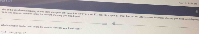 Nov 11 - 11:59 pm
Write and solve an equation to find the amount of money your friend spent
You and a friend went shopping. At one store you spent $19. In another store you spent $32. Your friend spent $37 more than you did. Let x represent the amount of money your friend spent shopping
Which equation can be used to find the amount of money your friend spent?
A. 19+32=x+37