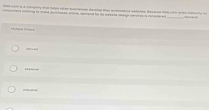 Web.com is a company that helps other businesses develop their ecommerce websites. Because Web.com relies indirectly on
consumers wishing to make purchases online, demand for its website design services is considered _demand.
Multiple Choice
derived
seasonal
industrial