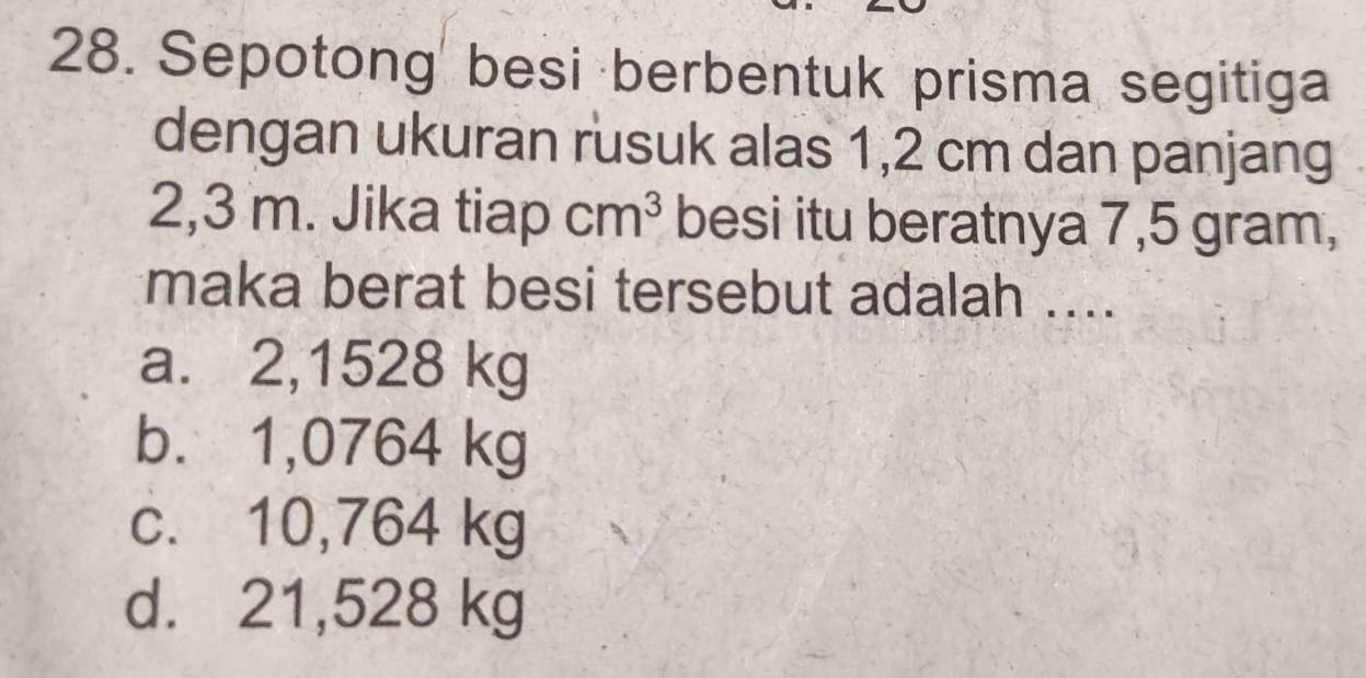 Sepotong besi berbentuk prisma segitiga
dengan ukuran rusuk alas 1,2 cm dan panjang
2,3 m. Jika tiap cm^3 besi itu beratnya 7,5 gram,
maka berat besi tersebut adalah ....
a. 2,1528 kg
b. 1,0764 kg
c. 10,764 kg
d. 21,528 kg