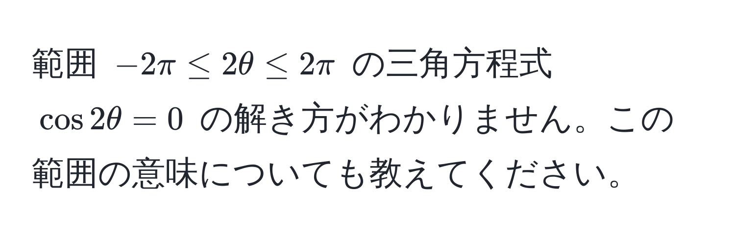 範囲 $-2π ≤ 2θ ≤ 2π$ の三角方程式 $cos 2θ = 0$ の解き方がわかりません。この範囲の意味についても教えてください。