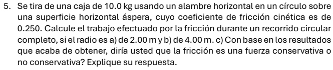 Se tira de una caja de 10.0 kg usando un alambre horizontal en un círculo sobre 
una superficie horizontal áspera, cuyo coeficiente de fricción cinética es de
0.250. Calcule el trabajo efectuado por la fricción durante un recorrido circular 
completo, si el radio es a) de 2.00 m y b) de 4.00 m. c) Con base en los resultados 
que acaba de obtener, diría usted que la fricción es una fuerza conservativa o 
no conservativa? Explique su respuesta.