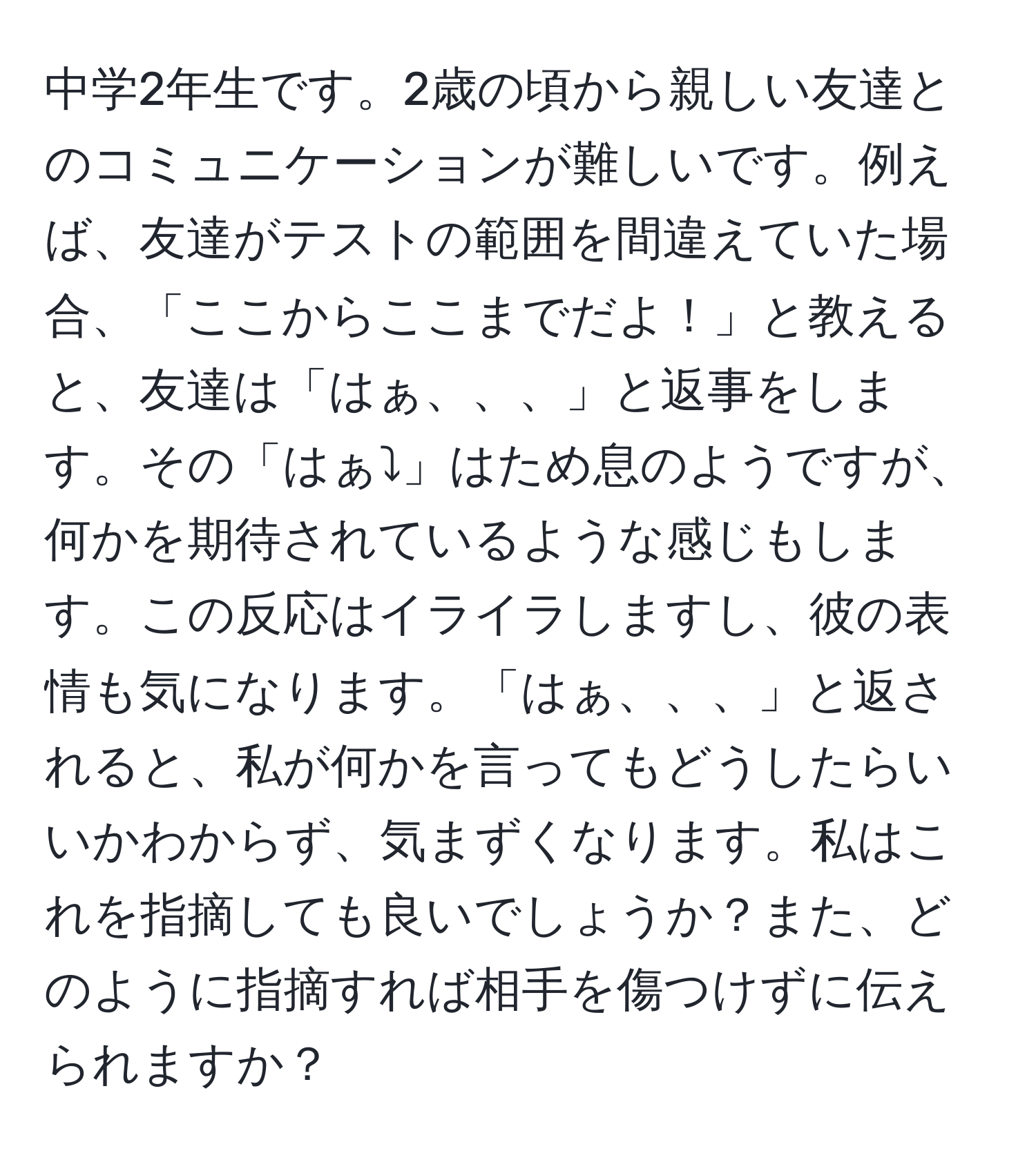 中学2年生です。2歳の頃から親しい友達とのコミュニケーションが難しいです。例えば、友達がテストの範囲を間違えていた場合、「ここからここまでだよ！」と教えると、友達は「はぁ、、、」と返事をします。その「はぁ⤵︎」はため息のようですが、何かを期待されているような感じもします。この反応はイライラしますし、彼の表情も気になります。「はぁ、、、」と返されると、私が何かを言ってもどうしたらいいかわからず、気まずくなります。私はこれを指摘しても良いでしょうか？また、どのように指摘すれば相手を傷つけずに伝えられますか？