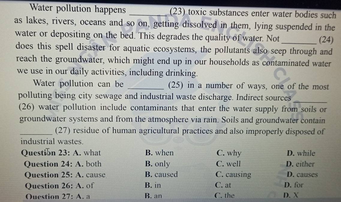 Water pollution happens _(23) toxic substances enter water bodies such
as lakes, rivers, oceans and so on, getting dissolved in them, lying suspended in the
water or depositing on the bed. This degrades the quality of water. Not _(24)
does this spell disaster for aquatic ecosystems, the pollutants also seep through and
reach the groundwater, which might end up in our households as contaminated water
we use in our daily activities, including drinking.
Water pollution can be _(25) in a number of ways, one of the most
polluting being city sewage and industrial waste discharge. Indirect sources_
(26) water pollution include contaminants that enter the water supply from soils or
groundwater systems and from the atmosphere via rain. Soils and groundwater contain
_(27) residue of human agricultural practices and also improperly disposed of
industrial wastes.
Question 23:A . what B. when C. why D. while
Question 24:A . both B. only C. well D. either
Question 25:A . cause B. caused C. causing D. causes
Question 26:A . of B. in C. at D. for
Ouestion 27:A. a B. an C. the D. X