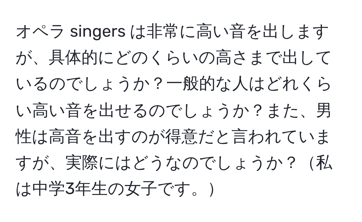 オペラ singers は非常に高い音を出しますが、具体的にどのくらいの高さまで出しているのでしょうか？一般的な人はどれくらい高い音を出せるのでしょうか？また、男性は高音を出すのが得意だと言われていますが、実際にはどうなのでしょうか？私は中学3年生の女子です。