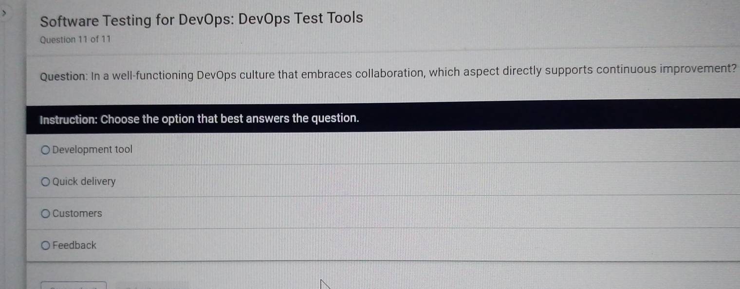 Software Testing for DevOps: DevOps Test Tools 
Question 11 of 11 
Question: In a well-functioning DevOps culture that embraces collaboration, which aspect directly supports continuous improvement? 
Instruction: Choose the option that best answers the question. 
Development tool 
Quick delivery 
Customers 
Feedback