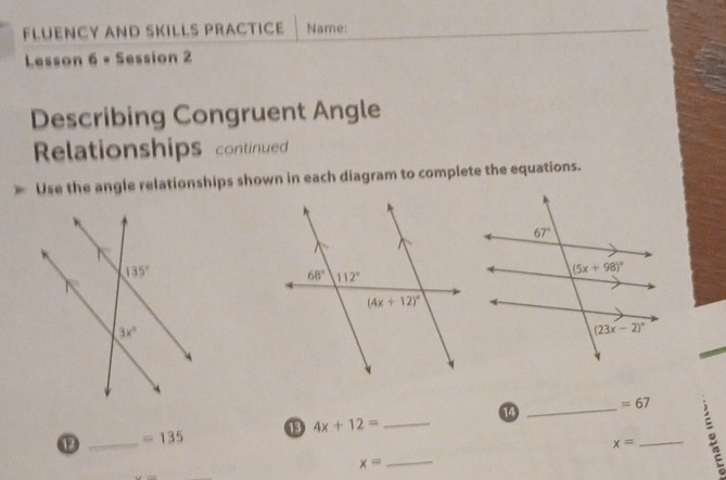 FLUENCY AND SKILLS PRACTICE Name:
Lesson 6 + Session 2
Describing Congruent Angle
Relationships continued
Use the angle relationships shown in each diagram to complete the equations.
14
_ =67
_
⑬ 4x+12= _
⑫ _ =135
x=
x=
_