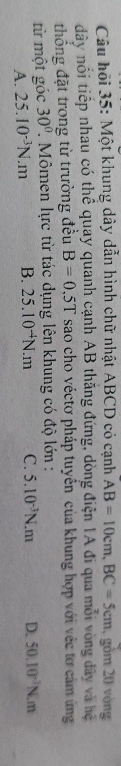 Câu hỏi 35: Một khung dây dẫn hình chữ nhật ABCD có cạnh AB=10cm, BC=5cm , gồm 20 vòng
dây nổi tiếp nhau có thể quay quanh cạnh AB thắng đứng, dòng điện 1A đi qua mỗi vòng dây và hệ
thống đặt trong từ trường đều B=0,5T sao cho véctơ pháp tuyên của khung hợp với véc tơ cảm ứng
từ một góc 30°. Mômen lực từ tác dụng lên khung có độ lớn :
A. 25.10^(-3)N.m
B. 25.10^(-4)N.m C. 5.10^(-3)N.m D. 50.10^(-3)N.m