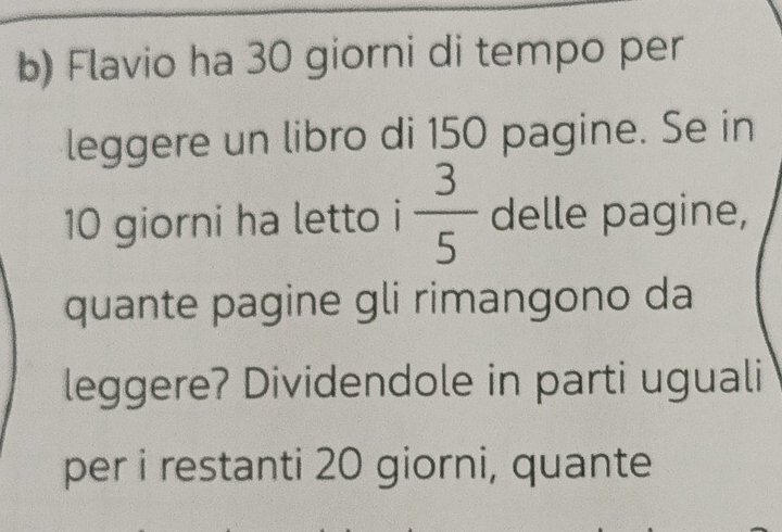 Flavio ha 30 giorni di tempo per 
leggere un libro di 150 pagine. Se in
10 giorni ha letto i  3/5  delle pagine, 
quante pagine gli rimangono da 
leggere? Dividendole in parti uguali 
per i restanti 20 giorni, quante