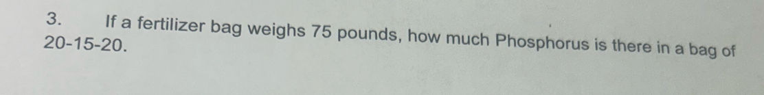 If a fertilizer bag weighs 75 pounds, how much Phosphorus is there in a bag of
20 - 15 - 20.