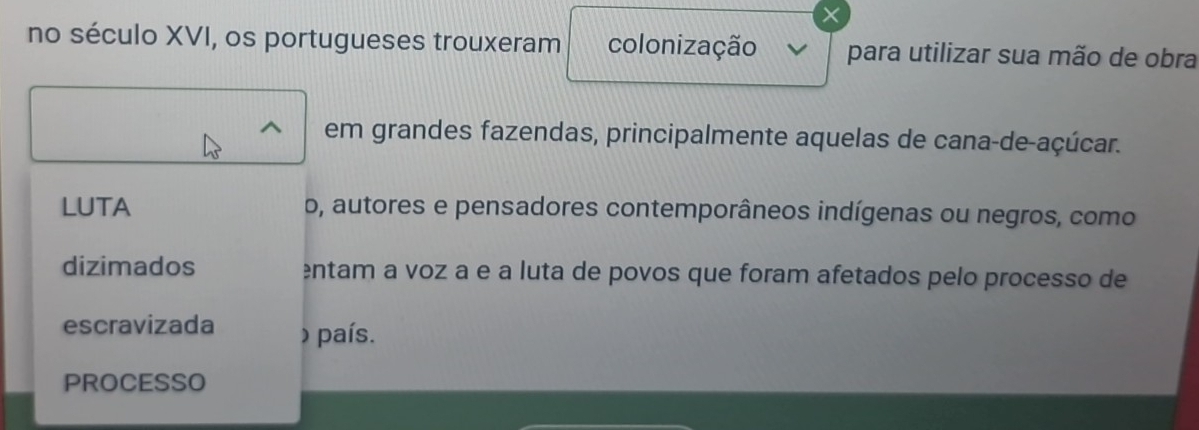 × 
no século XVI, os portugueses trouxeram colonização para utilizar sua mão de obra 
em grandes fazendas, principalmente aquelas de cana-de-açúcar. 
LUTA o, autores e pensadores contemporâneos indígenas ou negros, como 
dizimados entam a voz a e a luta de povos que foram afetados pelo processo de 
escravizada ) país. 
PROCESSO