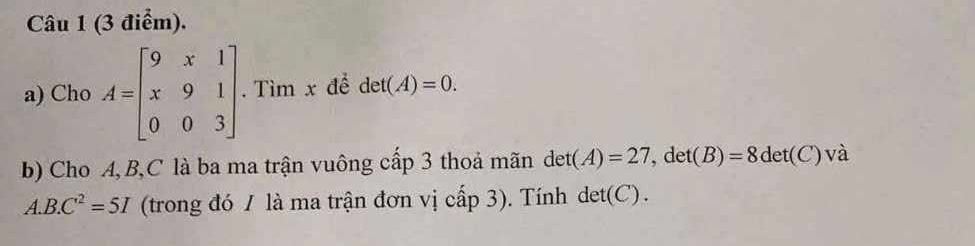 Cho A=beginbmatrix 9&x&1 x&9&1 0&0&3endbmatrix.Tìm x để det(A)=0. 
b) Cho A, B, C là ba ma trận vuông cấp 3 thoả mãn det(A)=27, det(B)=8det(C) và 
A. B.C^2=5I (trong đó 1 là ma trận đơn vị cấp 3). Tính det(C).