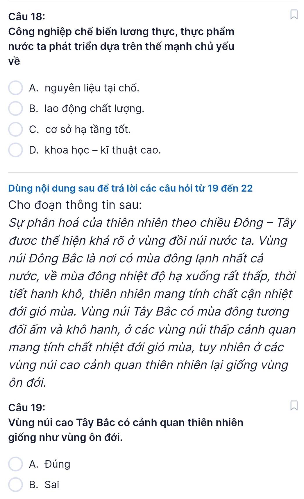 Công nghiệp chế biến lương thực, thực phẩm
nước ta phát triển dựa trên thế mạnh chủ yếu
về
A. nguyên liệu tại chố.
B. lao động chất lượng.
C. cơ sở hạ tầng tốt.
D. khoa học - kĩ thuật cao.
Dùng nội dung sau để trả lời các câu hỏi từ 19 đến 22
Cho đoạn thông tin sau:
Sự phân hoá của thiên nhiên theo chiều Đông - Tây
được thể hiện khá rõ ở vùng đồi núi nước ta. Vùng
Đúi Đông Bắc là nơi có mùa đông lạnh nhất cả
nước, về mùa đông nhiệt độ hạ xuống rất thấp, thời
tiết hanh khô, thiên nhiên mang tính chất cận nhiệt
đới gió mùa. Vùng núi Tây Bắc có mùa đông tương
đối ấm và khô hanh, ở các vùng núi thấp cảnh quan
mang tính chất nhiệt đới gió mùa, tuy nhiên ở các
vùng núi cao cảnh quan thiên nhiên lại giống vùng
ôn đới.
Câu 19:
Vùng núi cao Tây Bắc có cảnh quan thiên nhiên
giống như vùng ôn đới.
A. Đúng
B. Sai