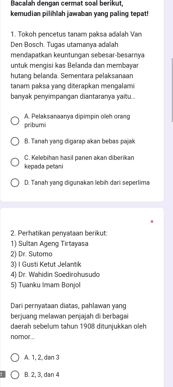 Bacalah dengan cermat soal berikut,
kemudian pilihlah jawaban yang paling tepat!
1. Tokoh pencetus tanam paksa adalah Van
Den Bosch. Tugas utamanya adalah
mendapatkan keuntungan sebesar-besarnya
untuk mengisi kas Belanda dan membayar
hutang belanda. Sementara pelaksanaan
tanam paksa yang diterapkan mengalami
banyak penyimpangan diantaranya yaitu...
A. Pelaksanaanya dipimpin oleh orang
pribumi
B. Tanah yang digarap akan bebas pajak
C. Kelebihan hasil panen akan diberikan
kepada petani
D. Tanah yang digunakan lebih dari seperlima
2. Perhatikan penyataan berikut:
1) Sultan Ageng Tirtayasa
2) Dr. Sutomo
3) I Gusti Ketut Jelantik
4) Dr. Wahidin Soedirohusudo
5) Tuanku Imam Bonjol
Dari pernyataan diatas, pahlawan yang
berjuang melawan penjajah di berbagai
daerah sebelum tahun 1908 ditunjukkan oleh
nomor...
A. 1, 2, dan 3! B. 2, 3, dan 4