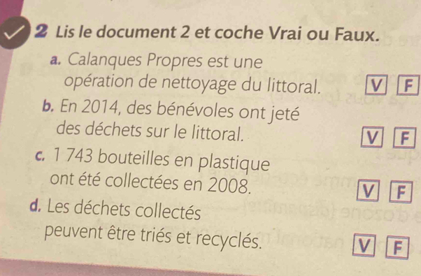 Lis le document 2 et coche Vrai ou Faux. 
a. Calanques Propres est une 
opération de nettoyage du littoral. V F 
b. En 2014, des bénévoles ont jeté 
des déchets sur le littoral. 
M F 
c 1 743 bouteilles en plastique 
ont été collectées en 2008. 
V F 
d. Les déchets collectés 
peuvent être triés et recyclés. 
V F