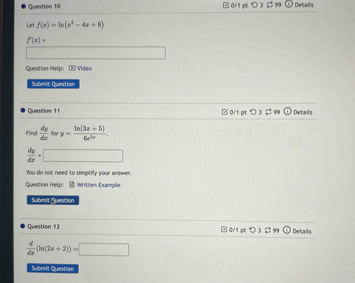 □ 0/1 pt つ 3 ⇄ 99 ⓘDetails
Let f(x)=ln (x^2-4x+8)
f'(x)=
Question Help: Video
Submit Question
Question 11 □ 0/1 pt O3approx 99odot Details
Find  dy/dx  for y= (ln (3x+5))/6e^(5x) .
 dy/dx =□
You do not need to simplify your answer.
Question Help: Written Example
Submit Question
Question 12 C0/1 pt O3leftharpoons 99 (1 Details
 d/dx (ln (2x+2))=□
Submit Question