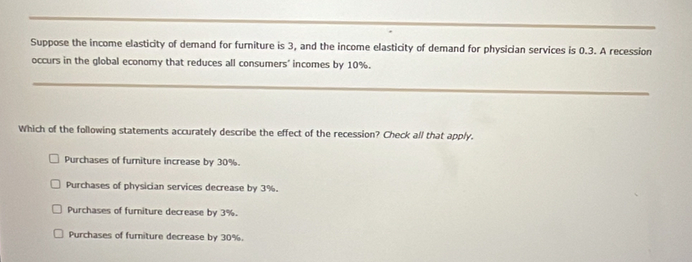 Suppose the income elasticity of demand for furniture is 3, and the income elasticity of demand for physician services is 0.3. A recession
occurs in the global economy that reduces all consumers' incomes by 10%.
_
Which of the following statements accurately describe the effect of the recession? Check all that apply.
Purchases of furniture increase by 30%.
Purchases of physician services decrease by 3%.
Purchases of furniture decrease by 3%.
Purchases of furiture decrease by 30%.