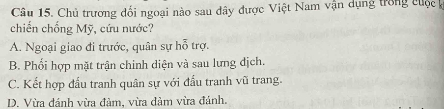 Chủ trương đối ngoại nào sau đây được Việt Nam vận dụng trong cuộc k
chiến chống Mỹ, cứu nước?
A. Ngoại giao đi trước, quân sự hỗ trợ.
B. Phối hợp mặt trận chinh diện và sau lưng địch.
C. Kết hợp đấu tranh quân sự với đấu tranh vũ trang.
D. Vừa đánh vừa đàm, vừa đàm vừa đánh.