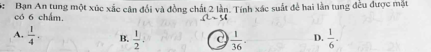 6: Bạn An tung một xúc xắc cân đối và đồng chất 2 lần. Tính xác suất đề hai lần tung đều được mặt
có 6 chấm.
A.  1/4 .  1/2 .  1/36 .  1/6 . 
B.
C
D.