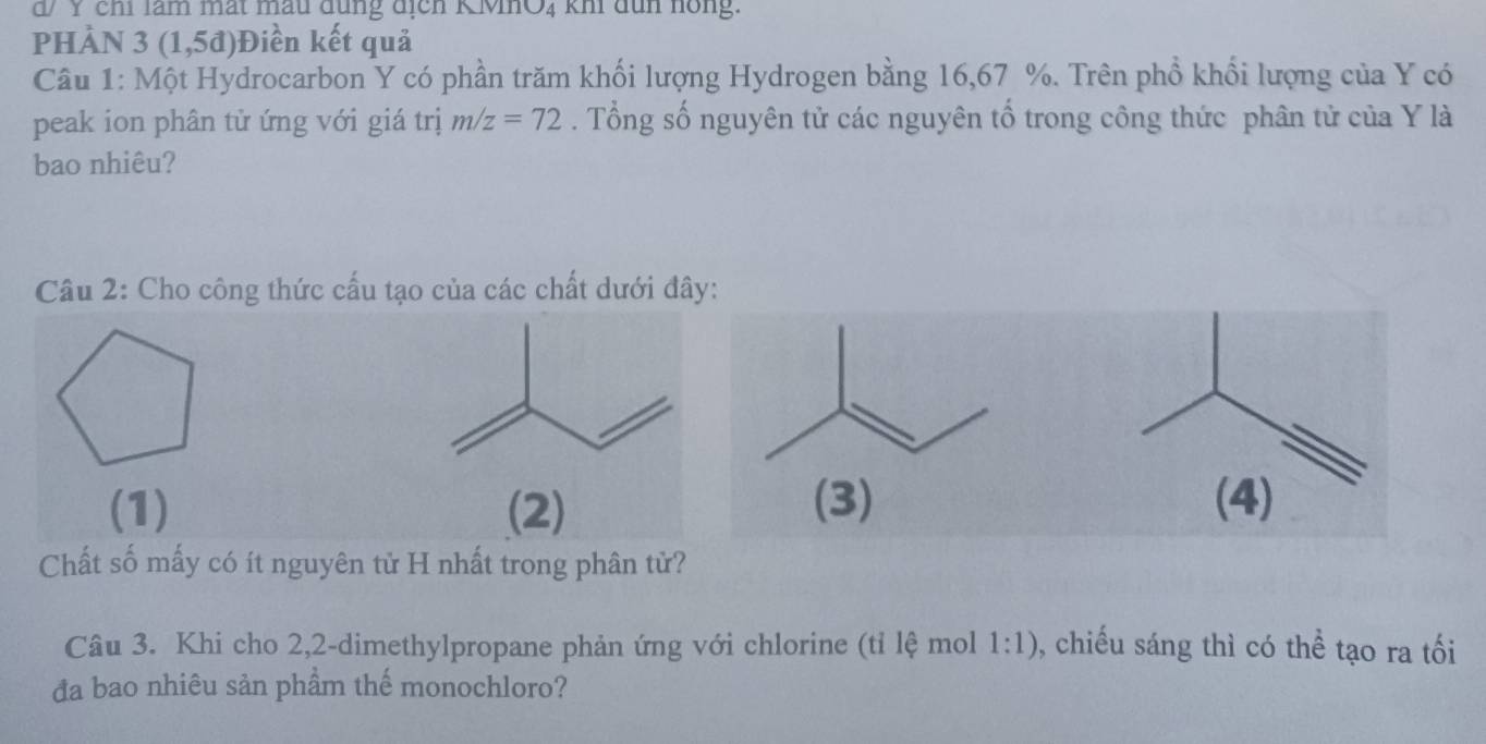 d/ Y chỉ làm mất mẫu đùng địcn KMO4 kh đun hồng. 
pHÀN 3 ( 1,5d) Điền kết quả 
Câu 1: Một Hydrocarbon Y có phần trăm khối lượng Hydrogen bằng 16,67 %. Trên phổ khối lượng của Y có 
peak ion phân tử ứng với giá trị m/z=72. Tổng số nguyên tử các nguyên tổ trong công thức phân tử của Y là 
bao nhiêu? 
Câu 2: Cho công thức cấu tạo của các chất dưới đây: 
(1) (2) (3) (4) 
Chất số mấy có ít nguyên tử H nhất trong phân tử? 
Câu 3. Khi cho 2,2 -dimethylpropane phản ứng với chlorine (tỉ lệ mol 1:1) 0, chiếu sáng thì có thể tạo ra tối 
đa bao nhiêu sản phầm thế monochloro?