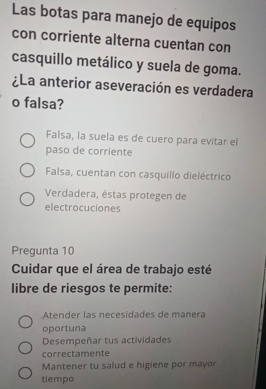 Las botas para manejo de equipos
con corriente alterna cuentan con
casquillo metálico y suela de goma.
¿La anterior aseveración es verdadera
o falsa?
Falsa, la suela es de cuero para evitar el
paso de corriente
Falsa, cuentan con casquillo dieléctrico
Verdadera, éstas protegen de
electrocuciones
Pregunta 10
Cuidar que el área de trabajo esté
libre de riesgos te permite:
Atender las necesidades de manera
oportuna
Desempeñar tus actividades
correctamente
Mantener tu salud e higiene por mayor
tiempo