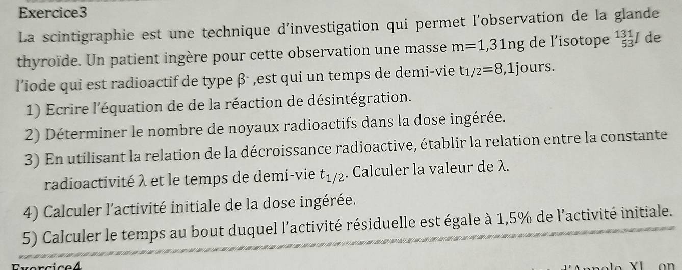 La scintigraphie est une technique d'investigation qui permet l'observation de la glande 
thyroïde. Un patient ingère pour cette observation une masse m=1,31ng de l’isotope^(131)_53I de 
l’iode qui est radioactif de type β - ,est qui un temps de demi-vie t_1/2=8,1j ours. 
1) Ecrire l'équation de de la réaction de désintégration. 
2) Déterminer le nombre de noyaux radioactifs dans la dose ingérée. 
3) En utilisant la relation de la décroissance radioactive, établir la relation entre la constante 
radioactivité λ et le temps de demi-vie t_1/2. Calculer la valeur de λ. 
4) Calculer l'activité initiale de la dose ingérée. 
5) Calculer le temps au bout duquel l'activité résiduelle est égale à 1,5% de l'activité initiale. 
Evercice4 on