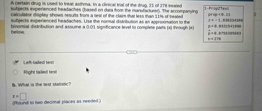 A certain drug is used to treat asthma. In a clinical trial of the drug, 21 of 278 treated 1 -PropZTest 
subjects experienced headaches (based on data from the manufacturer). The accompanying 
calculator display shows results from a test of the claim that less than 11% of treated prop 0 
subjects experienced headaches. Use the normal distribution as an approximation to the z=-1.83633438θ
binomial distribution and assume a 0.01 significance level to complete parts (a) through (e) p=0.0331541090
below.
hat p=θ .θ 755395683
n=278
Left-tailed test 
Right tailed test 
b. What is the test statistic?
z=□
(Round to two decimal places as needed.)