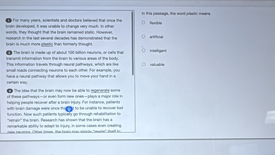 In this passage, the word plastic means 
For many years, scientists and doctors believed that once the flexible 
brain developed, it was unable to change very much. In other 
words, they thought that the brain remained static. However, 
research in the last several decades has demonstrated that the artificial 
brain is much more plastic than formerly thought. 
The brain is made up of about 100 billion neurons, or cells that intelligent 
transmit information from the brain to various areas of the body. 
This information travels through neural pathways, which are like valuable 
small roads connecting neurons to each other. For example, you 
have a neural pathway that allows you to move your hand in a 
certain way. 
The idea that the brain may now be able to regenerate some 
of these pathways—or even form new ones—plays a major role in 
helping people recover after a brain injury. For instance, patients 
with brain damage were once tho - at to be unable to recover lost 
function. Now such patients typically go through rehabilitation to 
“retrain” the brain. Research has shown that the brain has a 
remarkable ability to adapt to injury, in some cases even creating 
new neurons Other times the brain mav simply “rewire” itself to