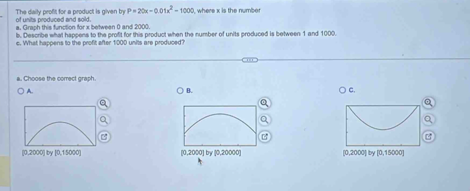 The daily profit for a product is given by P=20x-0.01x^2-1000 , where x is the number
of units produced and sold.
a. Graph this function for x between 0 and 2000.
b. Describe what happens to the profit for this product when the number of units produced is between 1 and 1000.
c. What happens to the profit after 1000 units are produced?
a. Choose the correct graph.
A.
B.
C.
z
[0,2000] by [0,15000] [0,2000] by [0,20000] [0,2000] by [0,15000]