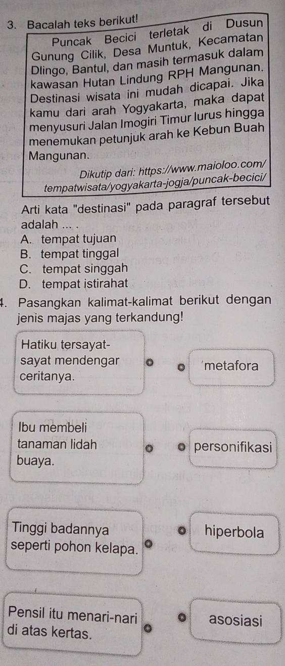 Bacalah teks berikut!
Puncak Becici terletak di Dusun
Gunung Cilik, Desa Muntuk, Kecamatan
Dlingo, Bantul, dan masih termasuk dalam
kawasan Hutan Lindung RPH Mangunan.
Destinasi wisata ini mudah dicapai. Jika
kamu dari arah Yogyakarta, maka dapat
menyusuri Jalan Imogiri Timur lurus hingga
menemukan petunjuk arah ke Kebun Buah
Mangunan.
Dikutip dari: https://www.maioloo.com/
tempatwisata/yogyakarta-jogja/puncak-becici/
Arti kata "destinasi" pada paragraf tersebut
adalah ... .
A. tempat tujuan
B. tempat tinggal
C. tempat singgah
D. tempat istirahat
4. Pasangkan kalimat-kalimat berikut dengan
jenis majas yang terkandung!
Hatiku tersayat-
sayat mendengar 。 metafora
ceritanya.
Ibu membeli
tanaman lidah 。 personifikasi
buaya.
Tinggi badannya hiperbola
seperti pohon kelapa.
Pensil itu menari-nari asosiasi
di atas kertas.