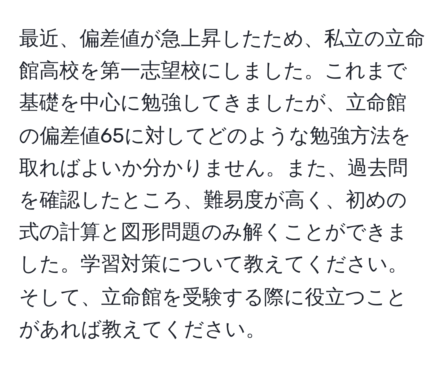 最近、偏差値が急上昇したため、私立の立命館高校を第一志望校にしました。これまで基礎を中心に勉強してきましたが、立命館の偏差値65に対してどのような勉強方法を取ればよいか分かりません。また、過去問を確認したところ、難易度が高く、初めの式の計算と図形問題のみ解くことができました。学習対策について教えてください。そして、立命館を受験する際に役立つことがあれば教えてください。