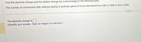 Find the absolute change and the relative change (as a percentage) in the following case. 
The number of commercial radio stations playing a particular genre of music decreased from 662 in 1990 to 324 in 2020. 
The absolute change is □ 
(Simplify your answer. Type an integer or a decimal.)