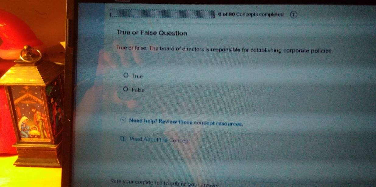 of 50 Concepts completed
True or False Question
True or false: The board of directors is responsible for establishing corporate policies.
True
False
Need help? Review these concept resources.
Read About the Concept
Rate your confidence to submit your answer