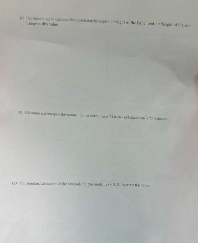 Use technology to calculate the correlation between x= height of the father and y=height of the son. 
Interpret this value. 
(f) Calculate and interpret the residual for the father that is 74 inches tall whose son is 75 inches tall. 
(g) The standard deviation of the residuals for this model is s=3.28. Interpret this value.