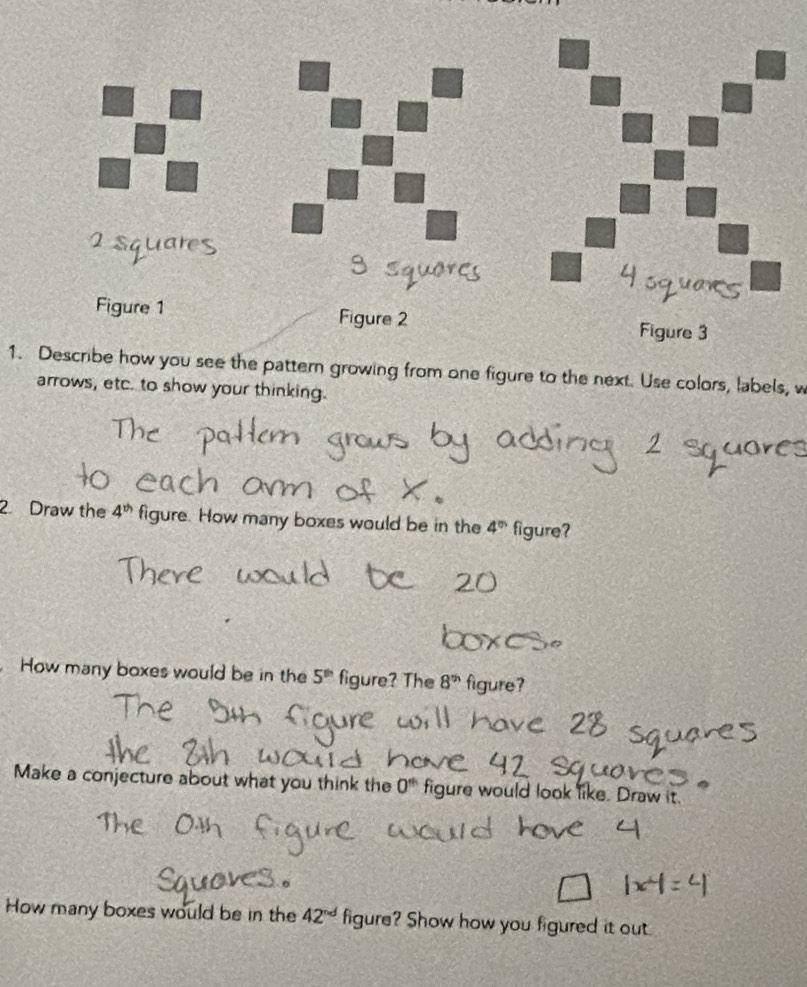 Describe how you see the pattern growing from one figure to the next. Use colors, labels, w 
arrows, etc. to show your thinking. 
2. Draw the 4^(th) figure. How many boxes would be in the 4^(th) figure? 
How many boxes would be in the 5^(th) figure? The 8^(th) figure? 
Make a conjecture about what you think the 0^(th) figure would look like. Draw it. 
How many boxes would be in the 42^(nd) figure? Show how you figured it out