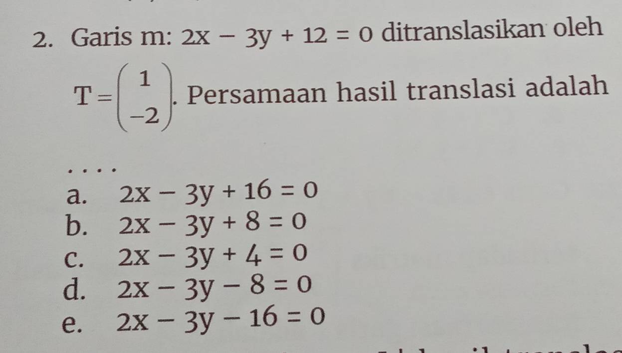 Garis m: 2x-3y+12=0 ditranslasikan oleh
T=beginpmatrix 1 -2endpmatrix. Persamaan hasil translasi adalah
a. 2x-3y+16=0
b. 2x-3y+8=0
C. 2x-3y+4=0
d. 2x-3y-8=0
e. 2x-3y-16=0