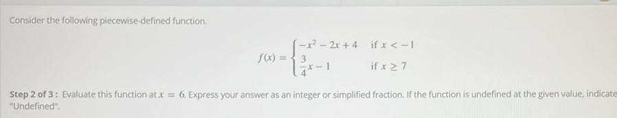 Consider the following piecewise-defined function. 
if x
□ 
f(x)=beginarrayl -x^2-2x+4  3/4 x-1endarray. if x≥ 7
Step 2 of 3 : Evaluate this function at . Express your answer as an integer or simplified fraction. If the function is undefined at the given value, indicate x=6
''Undefined''.