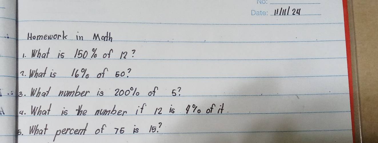 1/11 24 
Homework in Math 
1. What is 150 % of 12? 
7. What is 16% of 50? 
3. What number is 200% of 5? 
3 44. What is the number if 12 is 9% of it. 
. What percent of 76 is 15?