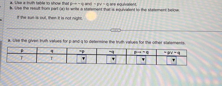 Use a truth table to show that p pto sim q and sim pvee sim q are equivalent.
b. Use the result from part (a) to write a statement that is equivalent to the statement below.
If the sun is out, then it is not night.
a. Use the given truth values for p and q to determine the truth values for the other statements.