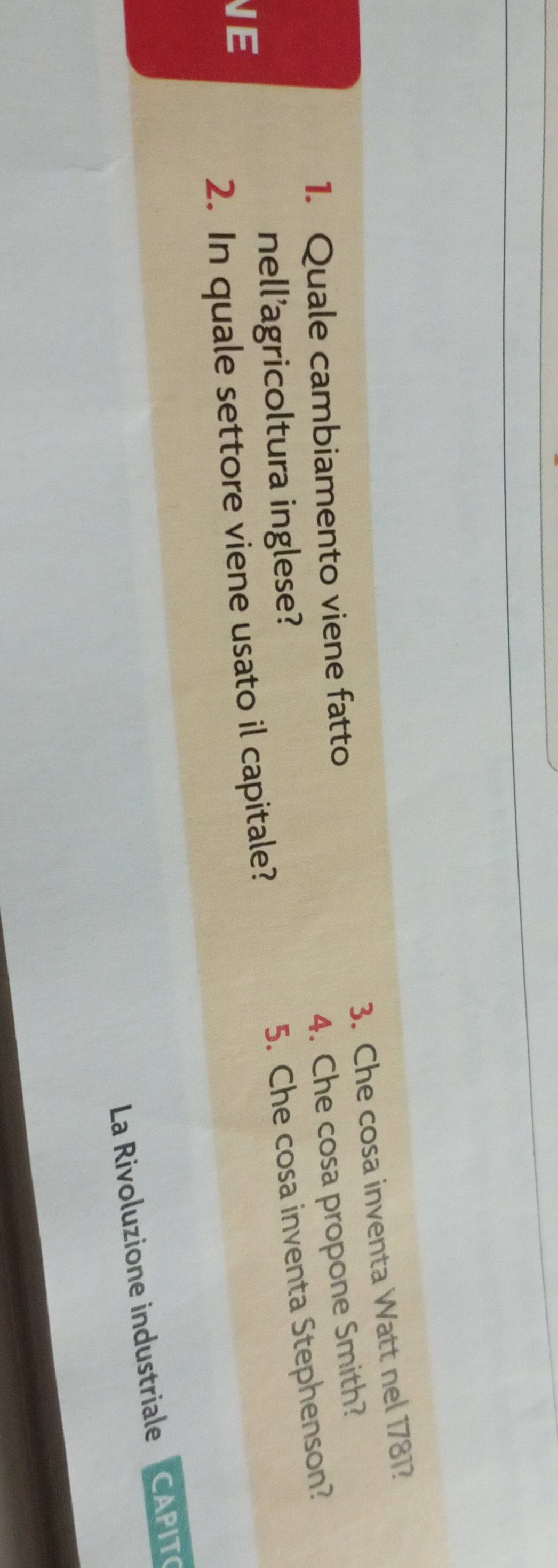 Che cosa inventa Watt nel 1781? 
4. Che cosa propone Smith? 
1. Quale cambiamento viene fatto 
nell'agricoltura inglese? 
E 
2. In quale settore viene usato il capitale? 5. Che cosa inventa Stephenson? 
La Rivoluzione industriale CAPITO