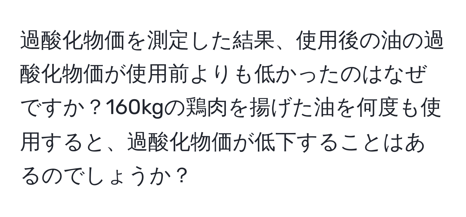 過酸化物価を測定した結果、使用後の油の過酸化物価が使用前よりも低かったのはなぜですか？160kgの鶏肉を揚げた油を何度も使用すると、過酸化物価が低下することはあるのでしょうか？