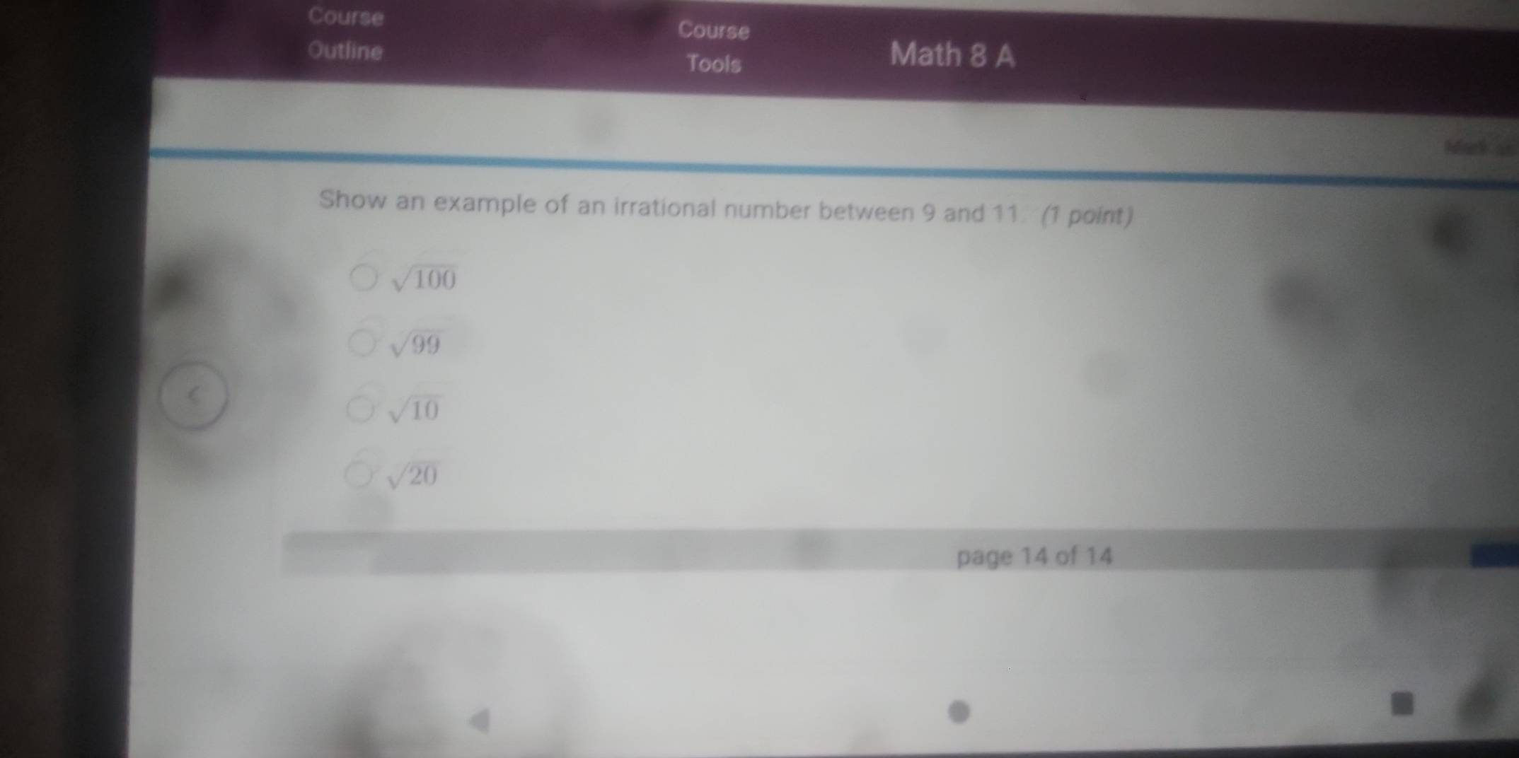 Course 
Course 
Outline Math 8 A 
Tools 
Mark as 
Show an example of an irrational number between 9 and 11 (1 point)
sqrt(100)
sqrt(99)

sqrt(10)
sqrt(20)
page 14 of 14