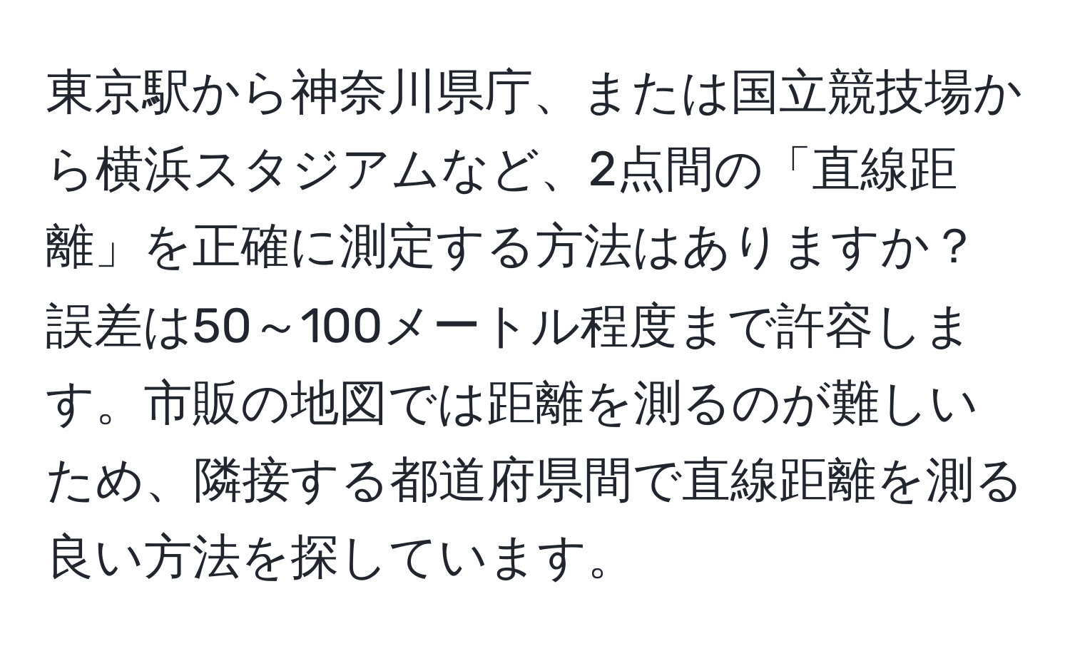 東京駅から神奈川県庁、または国立競技場から横浜スタジアムなど、2点間の「直線距離」を正確に測定する方法はありますか？誤差は50～100メートル程度まで許容します。市販の地図では距離を測るのが難しいため、隣接する都道府県間で直線距離を測る良い方法を探しています。