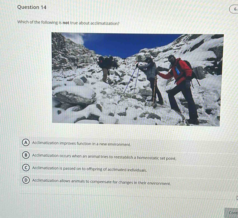 Which of the following is not true about acclimatization?
A Acclimatization improves function in a new environment.
B Acclimatization occurs when an animal tries to reestablish a homeostatic set point.
CAcclimatization is passed on to offspring of acclimated individuals.
D Acclimatization allows animals to compensate for changes in their environment.
Conti