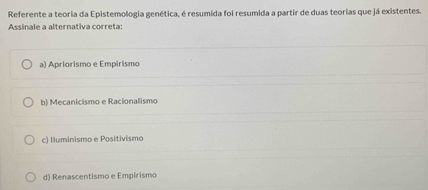 Referente a teoria da Epistemologia genética, é resumida foi resumida a partir de duas teorias que já existentes.
Assinale a alternativa correta:
a) Apriorismo e Empirismo
b) Mecanicismo e Racionalismo
c) Iluminismo e Positivismo
d) Renascentismo e Empirismo